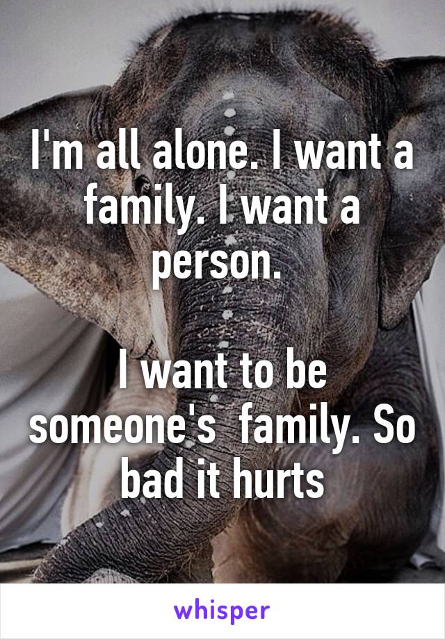 I'm all alone. I want a family. I want a person. 

I want to be someone's  family. So bad it hurts