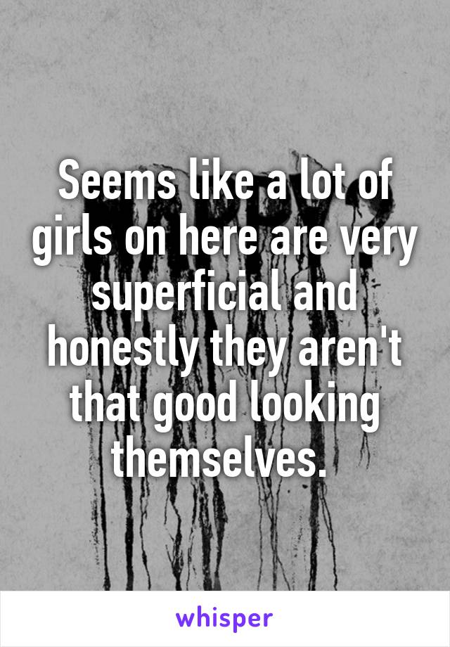 Seems like a lot of girls on here are very superficial and honestly they aren't that good looking themselves. 