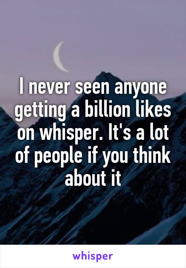 I never seen anyone getting a billion likes on whisper. It's a lot of people if you think about it