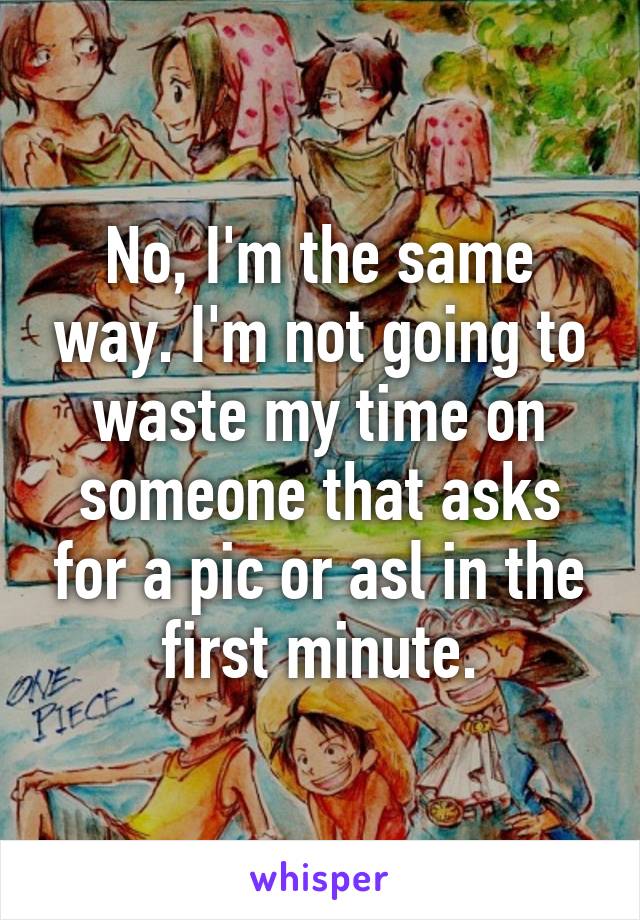 No, I'm the same way. I'm not going to waste my time on someone that asks for a pic or asl in the first minute.