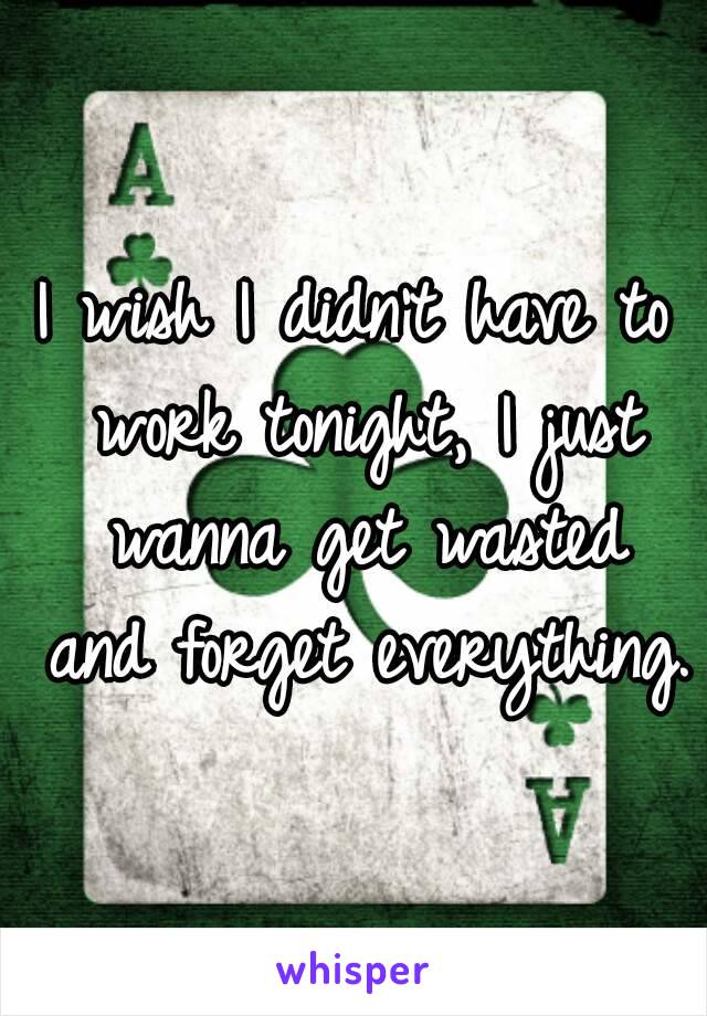 I wish I didn't have to work tonight, I just wanna get wasted and forget everything.