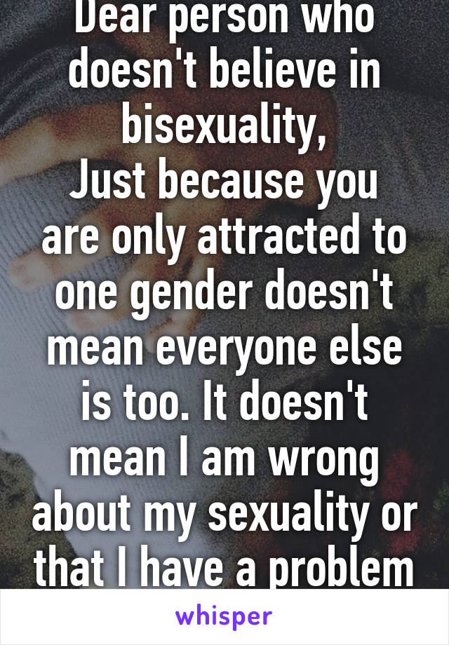 Dear person who doesn't believe in bisexuality,
Just because you are only attracted to one gender doesn't mean everyone else is too. It doesn't mean I am wrong about my sexuality or that I have a problem "committing"