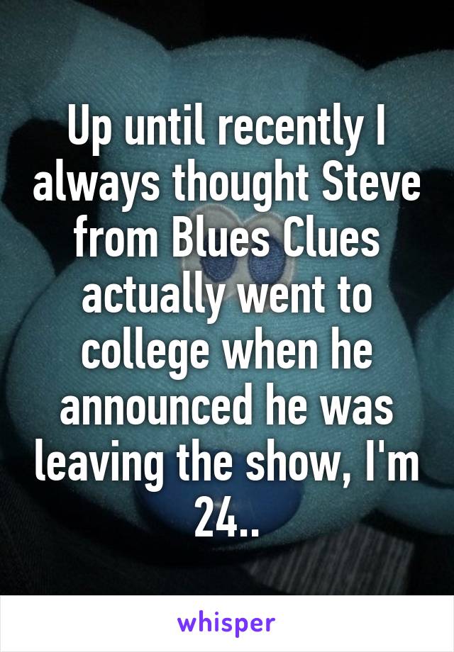 Up until recently I always thought Steve from Blues Clues actually went to college when he announced he was leaving the show, I'm 24..