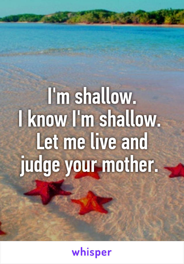 I'm shallow.
I know I'm shallow. 
Let me live and judge your mother. 