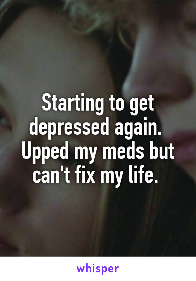 Starting to get depressed again. 
Upped my meds but can't fix my life. 