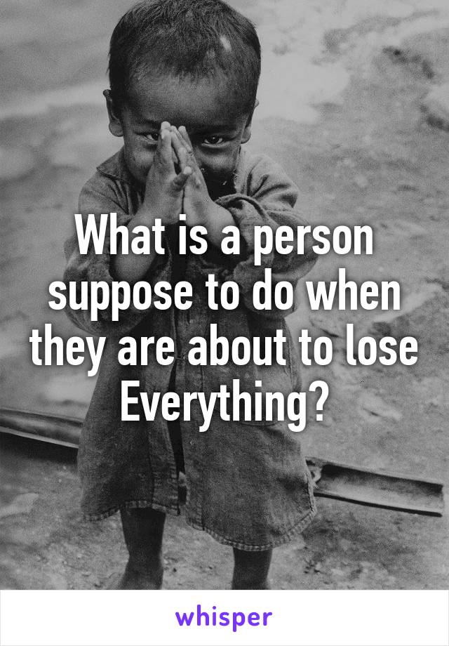 What is a person suppose to do when they are about to lose
Everything?