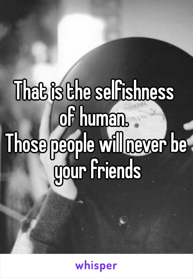 That is the selfishness 
of human. 
Those people will never be your friends