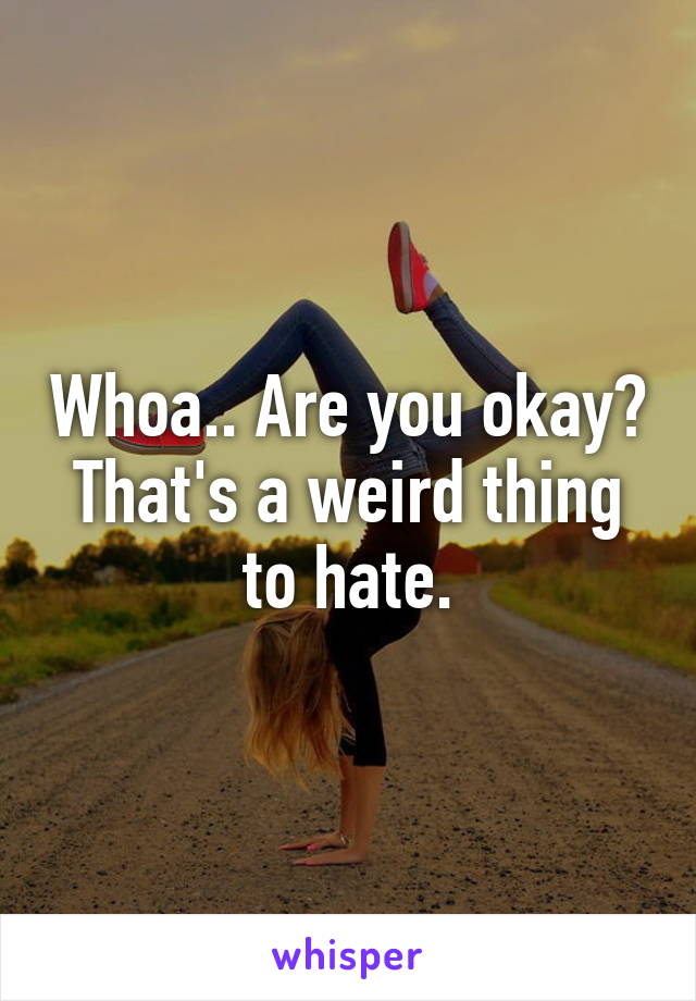 Whoa.. Are you okay? That's a weird thing to hate.