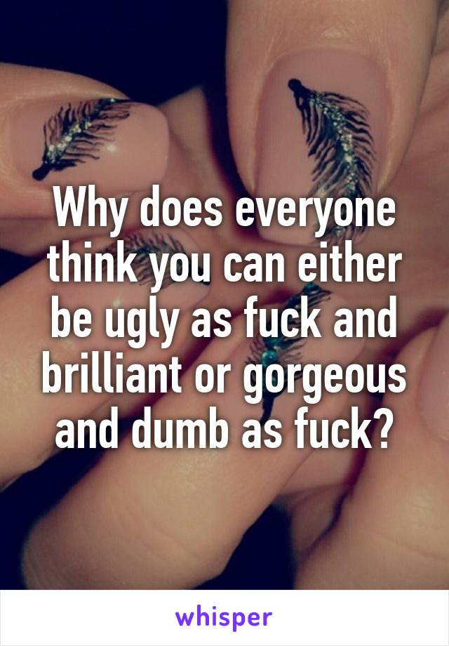 Why does everyone think you can either be ugly as fuck and brilliant or gorgeous and dumb as fuck?