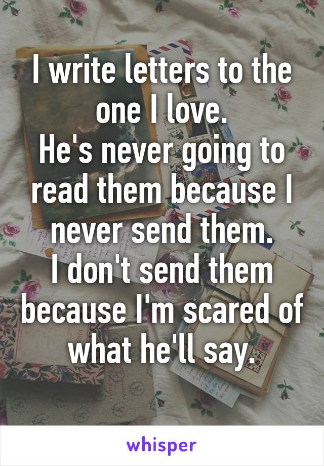 I write letters to the one I love.
He's never going to read them because I never send them.
I don't send them because I'm scared of what he'll say.
