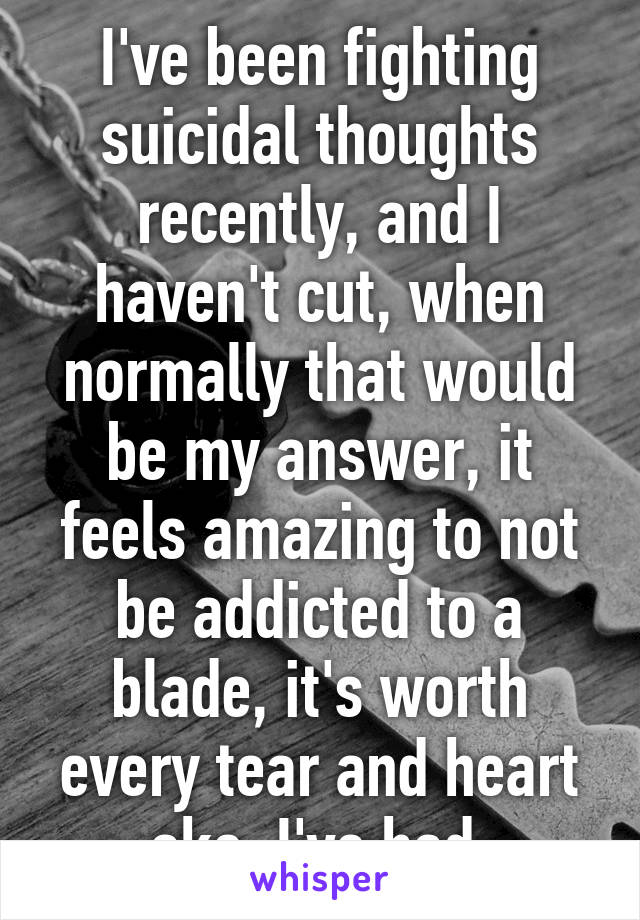 I've been fighting suicidal thoughts recently, and I haven't cut, when normally that would be my answer, it feels amazing to not be addicted to a blade, it's worth every tear and heart ake, I've had.