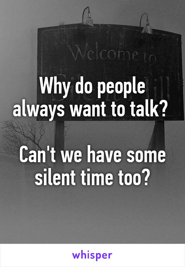 Why do people always want to talk? 

Can't we have some silent time too?