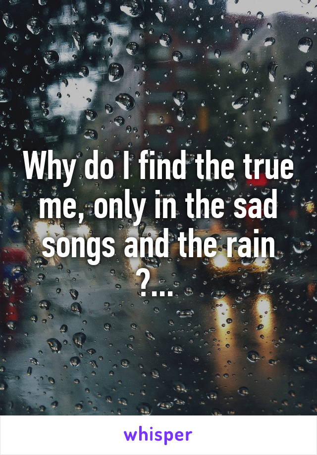 Why do I find the true me, only in the sad songs and the rain ?... 