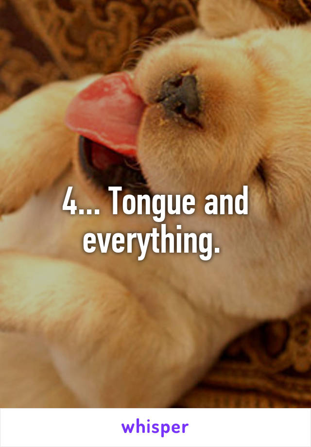 4... Tongue and everything. 