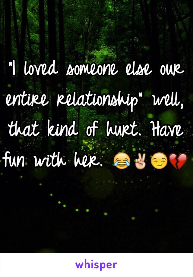 "I loved someone else our entire relationship" well, that kind of hurt. Have fun with her. 😂✌️😏💔