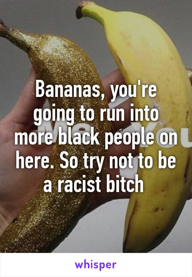 Bananas, you're going to run into more black people on here. So try not to be a racist bitch 