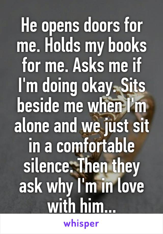 He opens doors for me. Holds my books for me. Asks me if I'm doing okay. Sits beside me when I'm alone and we just sit in a comfortable silence. Then they ask why I'm in love with him...