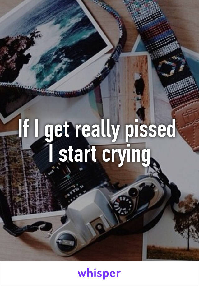 If I get really pissed 
I start crying