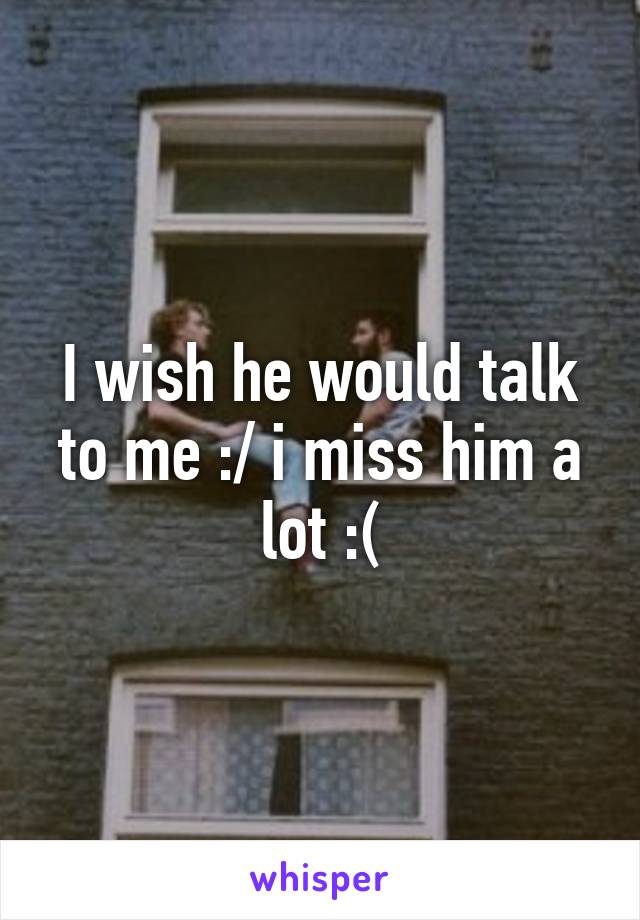 I wish he would talk to me :/ i miss him a lot :(