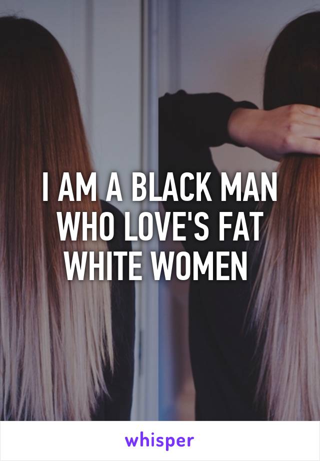 I AM A BLACK MAN WHO LOVE'S FAT WHITE WOMEN 