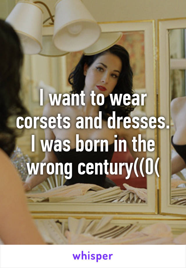 I want to wear corsets and dresses. I was born in the wrong century((0(