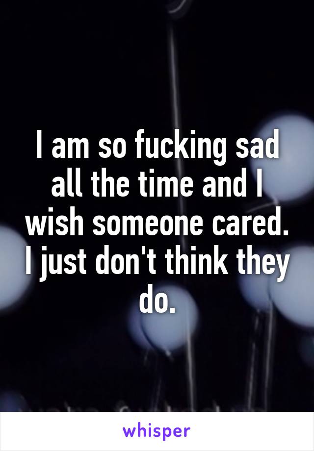 I am so fucking sad all the time and I wish someone cared. I just don't think they do.