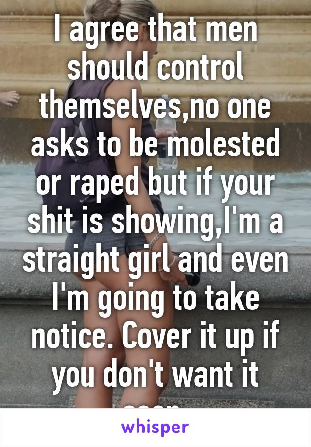 I agree that men should control themselves,no one asks to be molested or raped but if your shit is showing,I'm a straight girl and even I'm going to take notice. Cover it up if you don't want it seen.