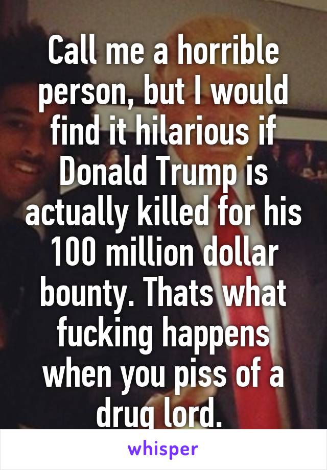 Call me a horrible person, but I would find it hilarious if Donald Trump is actually killed for his 100 million dollar bounty. Thats what fucking happens when you piss of a drug lord. 