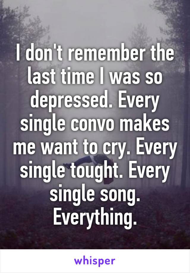 I don't remember the last time I was so depressed. Every single convo makes me want to cry. Every single tought. Every single song. Everything.