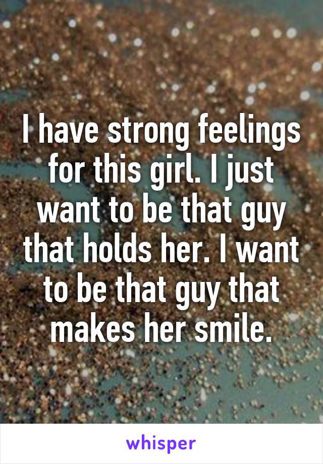 I have strong feelings for this girl. I just want to be that guy that holds her. I want to be that guy that makes her smile.