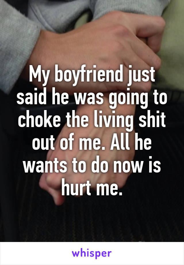 My boyfriend just said he was going to choke the living shit out of me. All he wants to do now is hurt me.