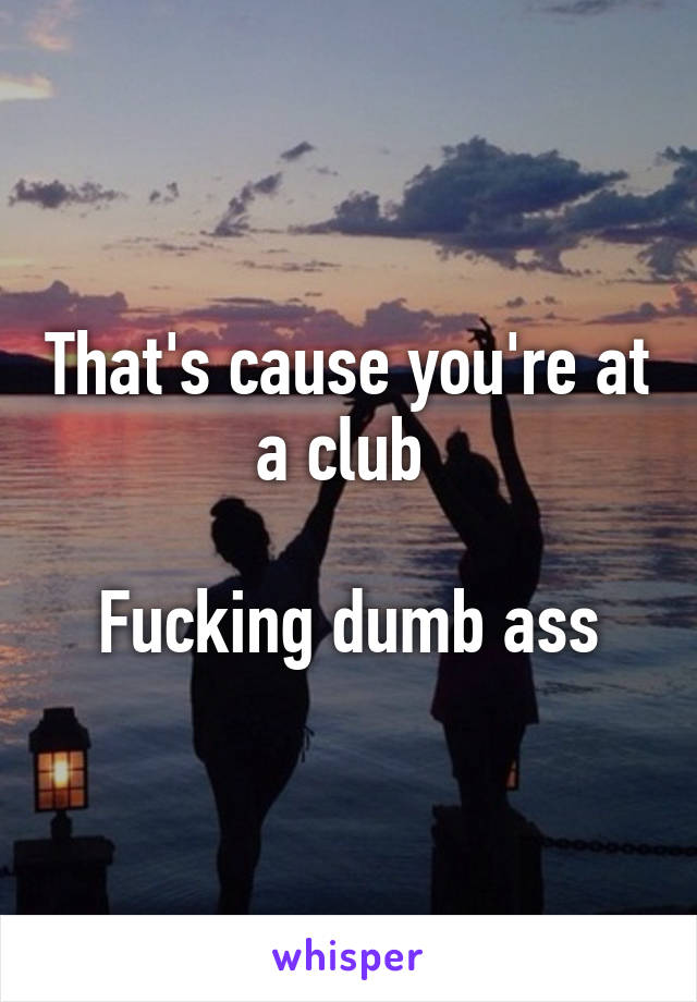 That's cause you're at a club 

Fucking dumb ass