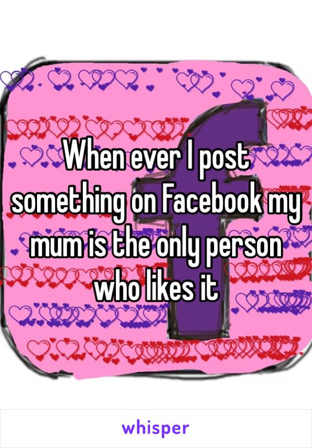 When ever I post something on Facebook my mum is the only person who likes it 