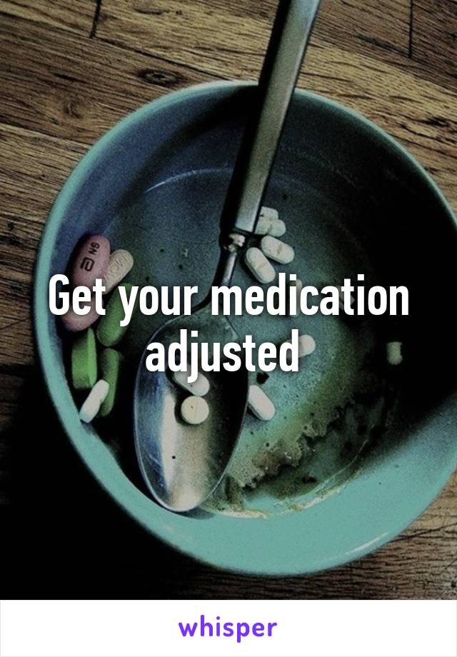 Get your medication adjusted 