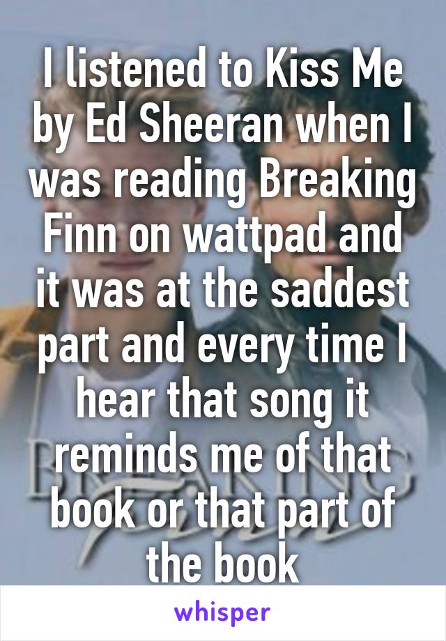 I listened to Kiss Me by Ed Sheeran when I was reading Breaking Finn on wattpad and it was at the saddest part and every time I hear that song it reminds me of that book or that part of the book