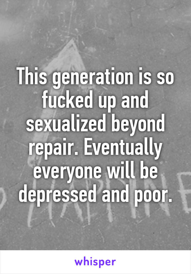 This generation is so fucked up and sexualized beyond repair. Eventually everyone will be depressed and poor.