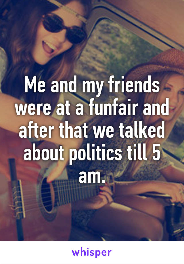 Me and my friends were at a funfair and after that we talked about politics till 5 am.