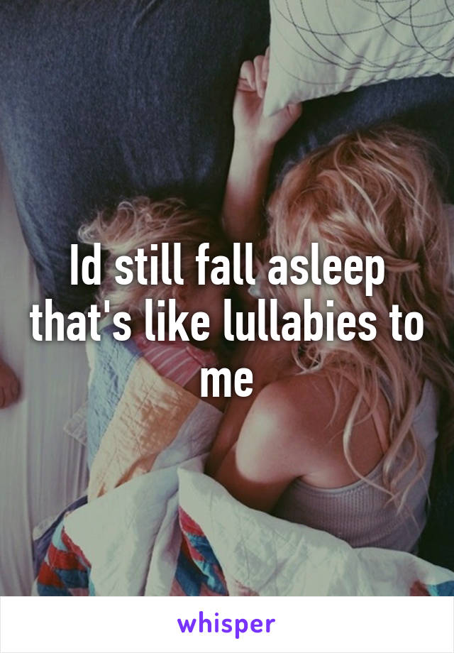 Id still fall asleep that's like lullabies to me