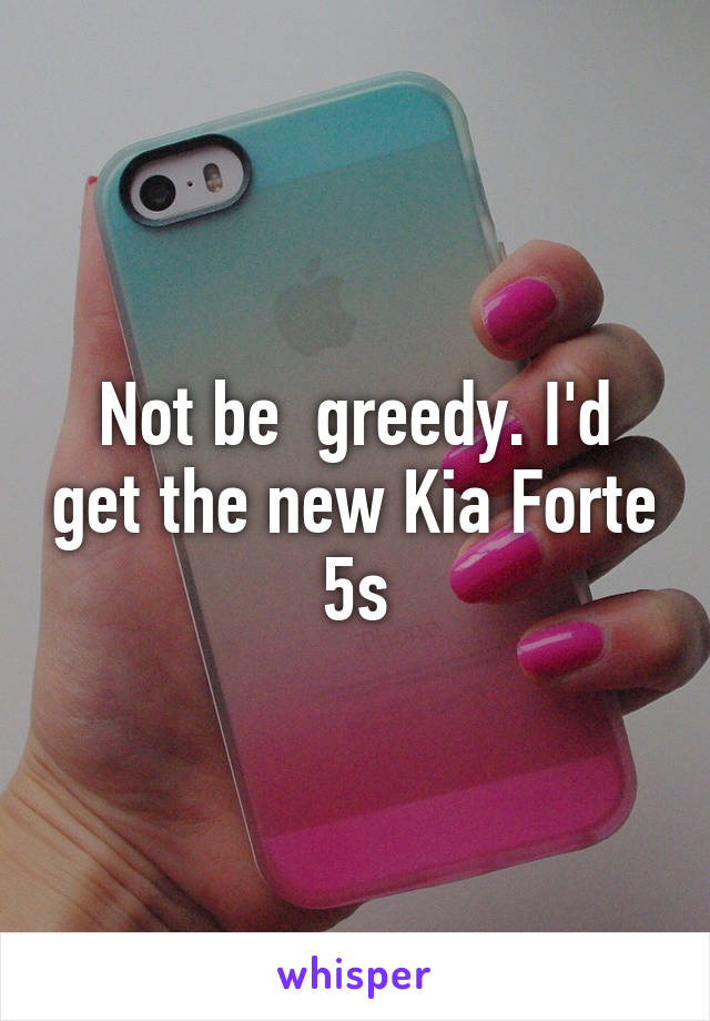 Not be  greedy. I'd get the new Kia Forte 5s