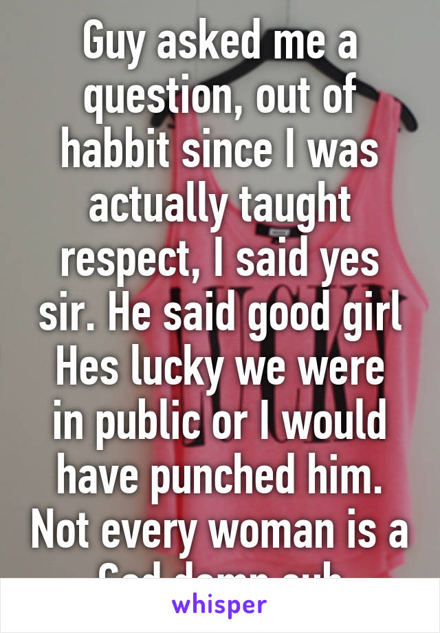 Guy asked me a question, out of habbit since I was actually taught respect, I said yes sir. He said good girl
Hes lucky we were in public or I would have punched him. Not every woman is a God damn sub