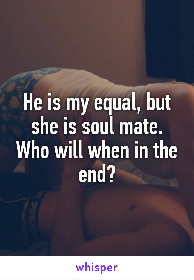 He is my equal, but she is soul mate. Who will when in the end?