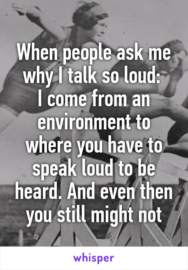 When people ask me why I talk so loud: 
I come from an environment to where you have to speak loud to be heard. And even then you still might not