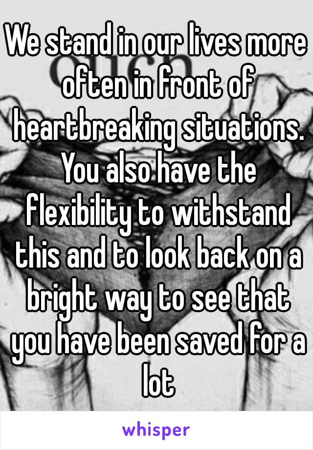 We stand in our lives more often in front of heartbreaking situations. You also have the flexibility to withstand this and to look back on a bright way to see that you have been saved for a lot