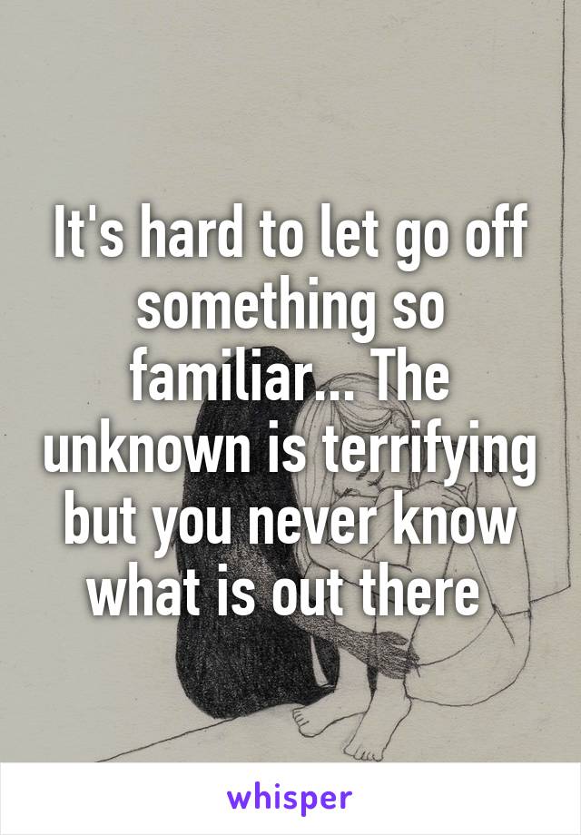 It's hard to let go off something so familiar... The unknown is terrifying but you never know what is out there 