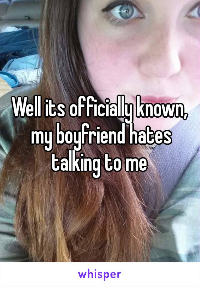 Well its officially known, my boyfriend hates talking to me 