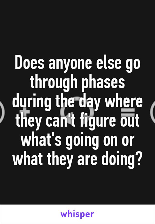 Does anyone else go through phases during the day where they can't figure out what's going on or what they are doing?