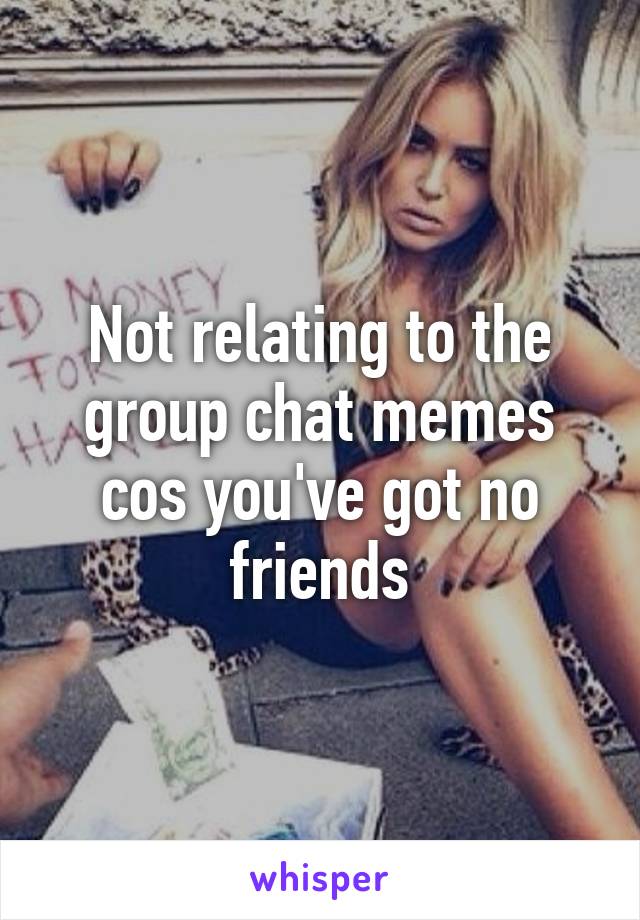 Not relating to the group chat memes cos you've got no friends