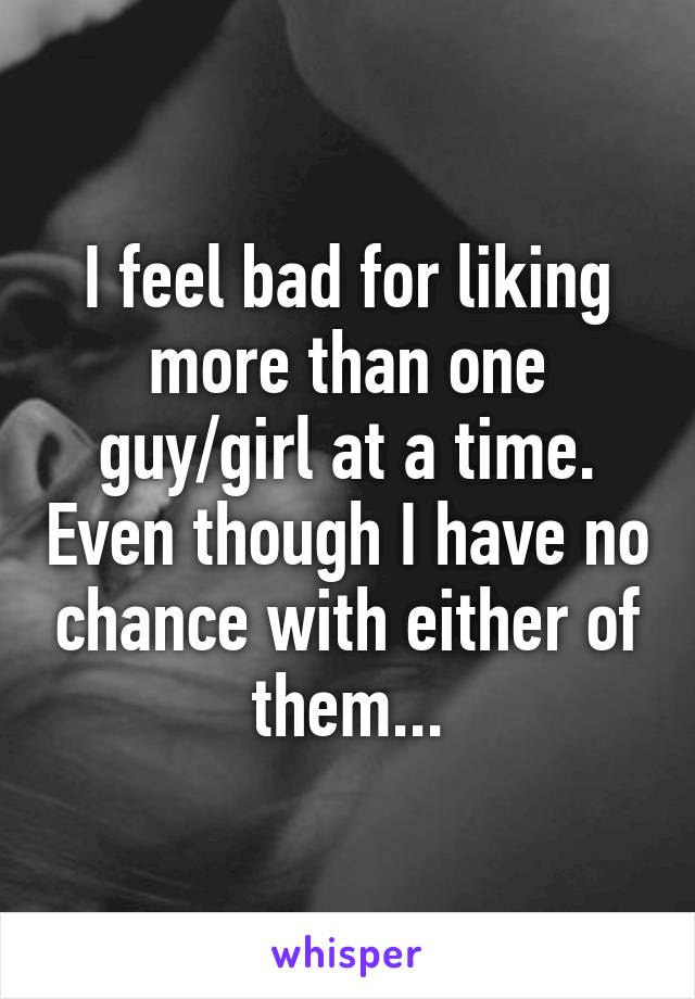 I feel bad for liking more than one guy/girl at a time. Even though I have no chance with either of them...