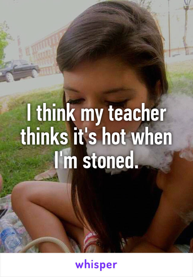 I think my teacher thinks it's hot when I'm stoned.