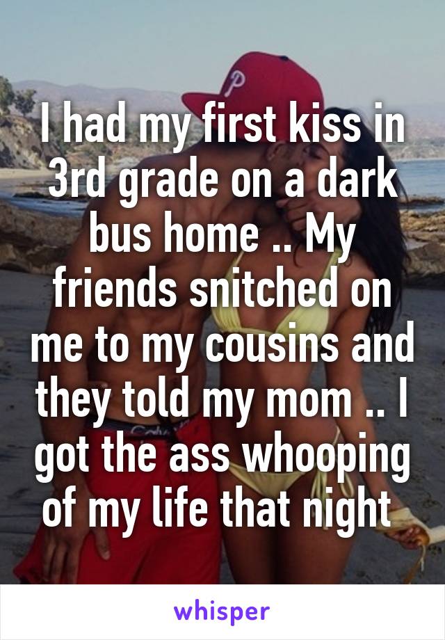 I had my first kiss in 3rd grade on a dark bus home .. My friends snitched on me to my cousins and they told my mom .. I got the ass whooping of my life that night 